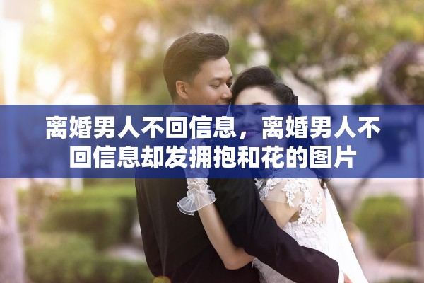 离婚男人不回信息,离婚男人不回信息却发拥抱和花的图片 离婚男人不回信息,离婚男人不回信息却发拥抱和花的图片