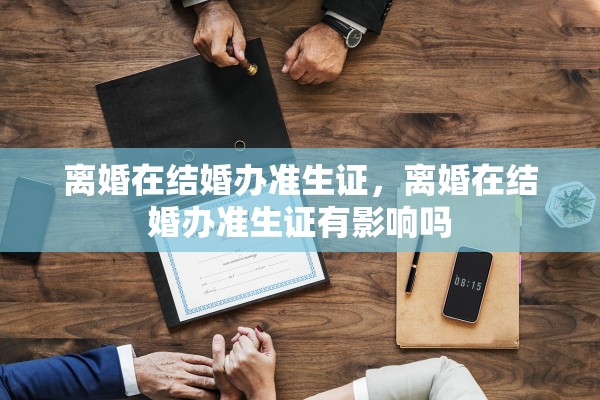 离婚在结婚办准生证,离婚在结婚办准生证有影响吗 离婚在结婚办准生证,离婚在结婚办准生证有影响吗
