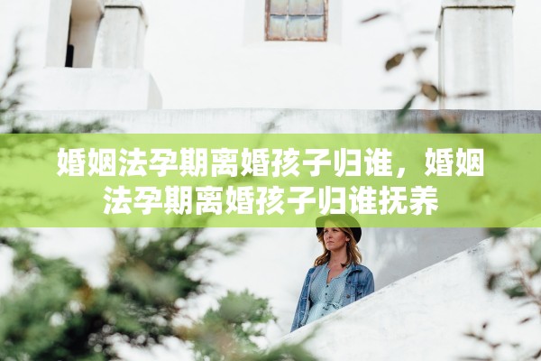 婚姻法孕期离婚孩子归谁，婚姻法孕期离婚孩子归谁抚养
