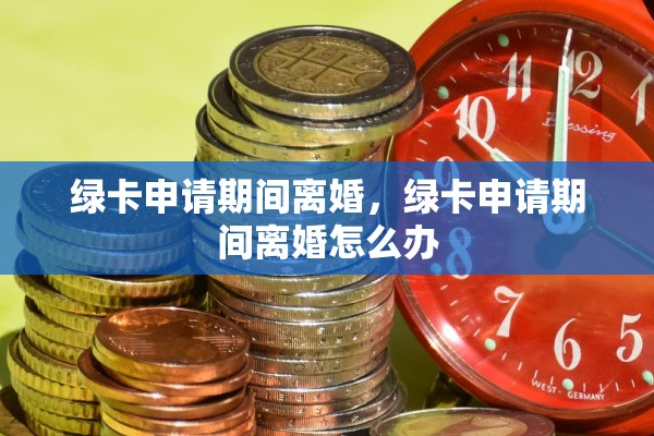 绿卡申请期间离婚,绿卡申请期间离婚怎么办 绿卡申请期间离婚,绿卡申请期间离婚怎么办